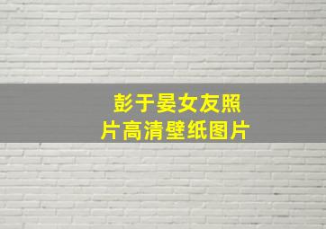 彭于晏女友照片高清壁纸图片