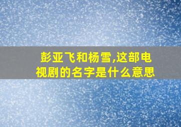 彭亚飞和杨雪,这部电视剧的名字是什么意思