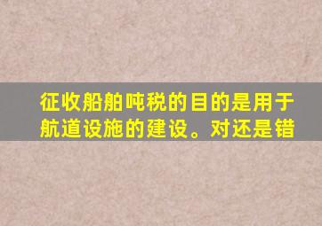 征收船舶吨税的目的是用于航道设施的建设。对还是错