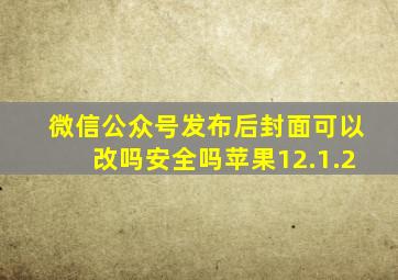 微信公众号发布后封面可以改吗安全吗苹果12.1.2