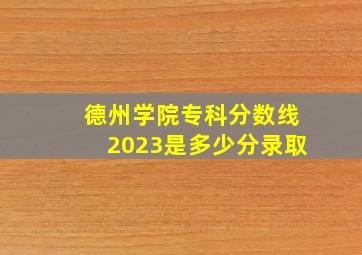 德州学院专科分数线2023是多少分录取