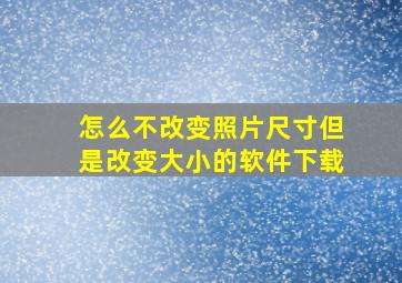 怎么不改变照片尺寸但是改变大小的软件下载