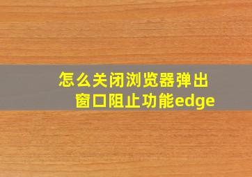 怎么关闭浏览器弹出窗口阻止功能edge