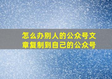 怎么办别人的公众号文章复制到自己的公众号