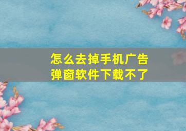 怎么去掉手机广告弹窗软件下载不了