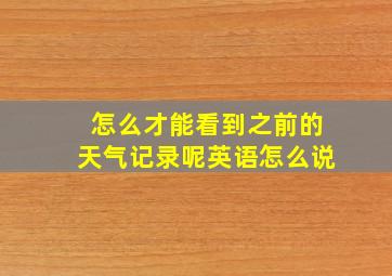 怎么才能看到之前的天气记录呢英语怎么说