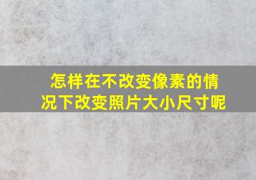 怎样在不改变像素的情况下改变照片大小尺寸呢