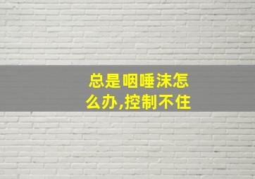 总是咽唾沫怎么办,控制不住