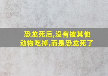 恐龙死后,没有被其他动物吃掉,而是恐龙死了