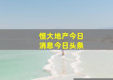 恒大地产今日消息今日头条