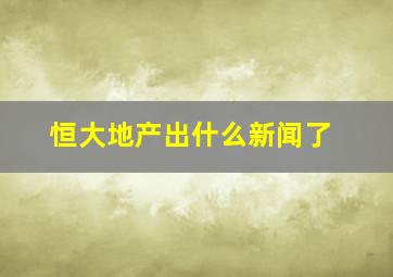 恒大地产出什么新闻了