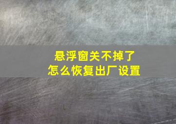 悬浮窗关不掉了怎么恢复出厂设置