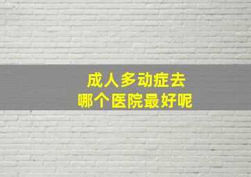 成人多动症去哪个医院最好呢