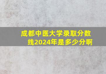 成都中医大学录取分数线2024年是多少分啊