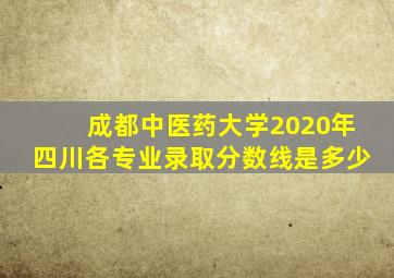 成都中医药大学2020年四川各专业录取分数线是多少