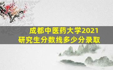 成都中医药大学2021研究生分数线多少分录取