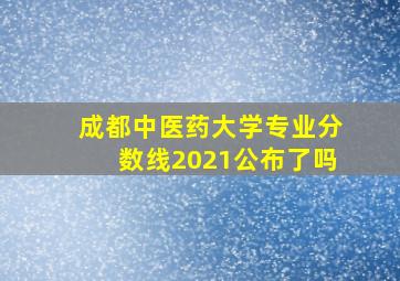 成都中医药大学专业分数线2021公布了吗