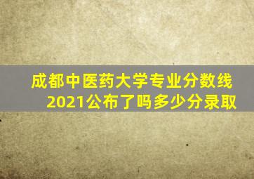 成都中医药大学专业分数线2021公布了吗多少分录取