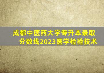 成都中医药大学专升本录取分数线2023医学检验技术