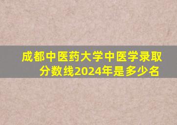 成都中医药大学中医学录取分数线2024年是多少名