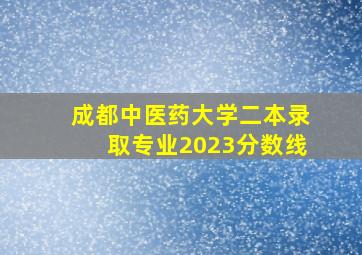 成都中医药大学二本录取专业2023分数线