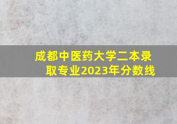 成都中医药大学二本录取专业2023年分数线