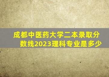 成都中医药大学二本录取分数线2023理科专业是多少