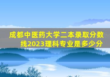 成都中医药大学二本录取分数线2023理科专业是多少分