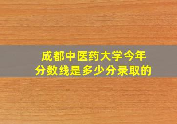 成都中医药大学今年分数线是多少分录取的