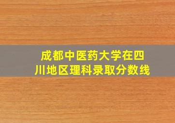 成都中医药大学在四川地区理科录取分数线