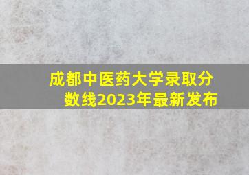 成都中医药大学录取分数线2023年最新发布