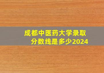 成都中医药大学录取分数线是多少2024