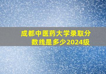 成都中医药大学录取分数线是多少2024级