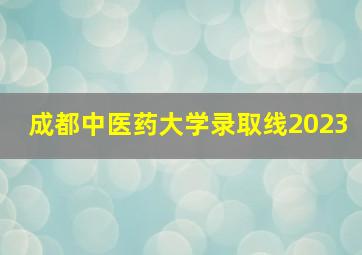 成都中医药大学录取线2023