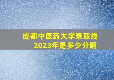 成都中医药大学录取线2023年是多少分啊