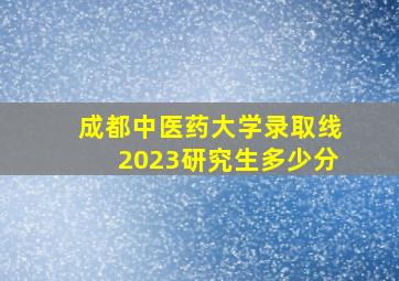 成都中医药大学录取线2023研究生多少分