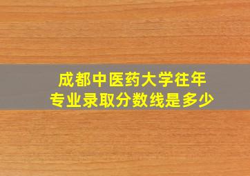 成都中医药大学往年专业录取分数线是多少