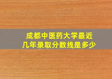 成都中医药大学最近几年录取分数线是多少