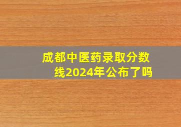 成都中医药录取分数线2024年公布了吗