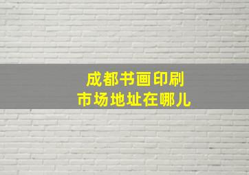 成都书画印刷市场地址在哪儿