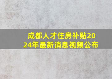 成都人才住房补贴2024年最新消息视频公布