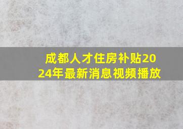 成都人才住房补贴2024年最新消息视频播放