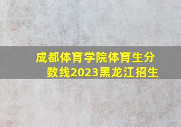 成都体育学院体育生分数线2023黑龙江招生