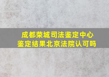 成都荣城司法鉴定中心鉴定结果北京法院认可吗