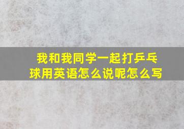 我和我同学一起打乒乓球用英语怎么说呢怎么写