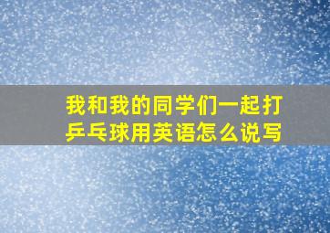 我和我的同学们一起打乒乓球用英语怎么说写