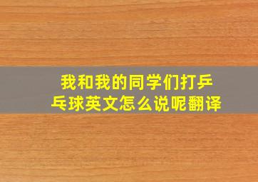 我和我的同学们打乒乓球英文怎么说呢翻译