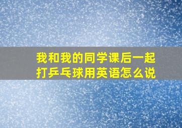 我和我的同学课后一起打乒乓球用英语怎么说