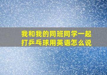 我和我的同班同学一起打乒乓球用英语怎么说