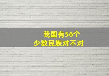 我国有56个少数民族对不对